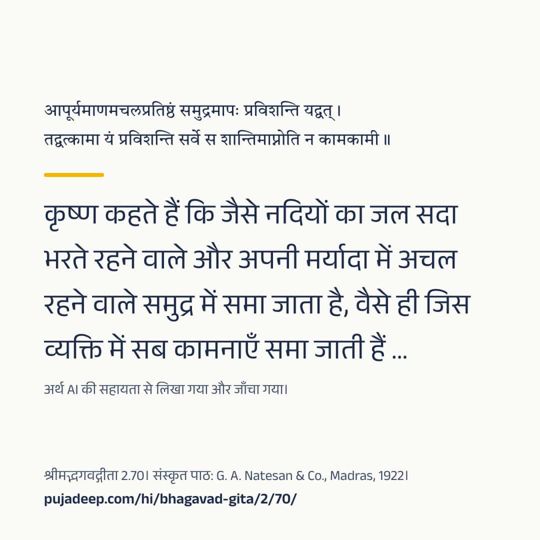 आपूर्यमाणमचलप्रतिष्ठं समुद्रमापः प्रविशन्ति यद्वत् । तद्वत्कामा यं प्रविशन्ति सर्वे स शान्तिमाप्नोति न कामकामी ॥ कृष्ण कहते हैं कि जैसे नदियों का जल सदा भरते रहने वाले और अपनी मर्यादा में अचल रहने वाले समुद्र में समा जाता है, वैसे ही जिस व्यक्ति में सब कामनाएँ समा जाती हैं …। अर्थ AI की सहायता से लिखा गया और जाँचा गया। श्रीमद्भगवद्गीता 2.70। संस्कृत पाठ: G. A. Natesan & Co., Madras, 1922। pujadeep.com/hi/bhagavad-gita/2/70/.