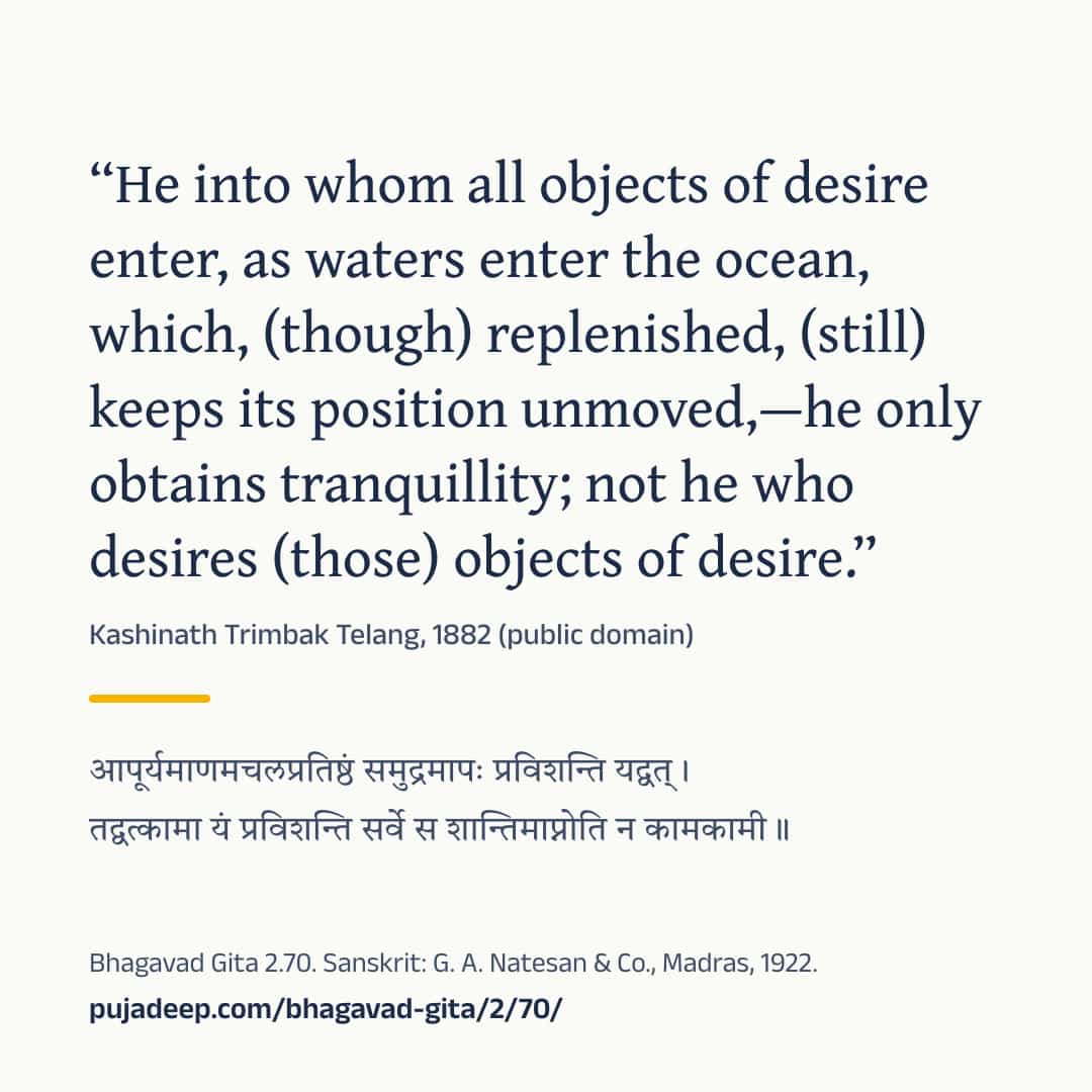 “He into whom all objects of desire enter, as waters enter the ocean, which, (though) replenished, (still) keeps its position unmoved,—he only obtains tranquillity; not he who desires (those) objects of desire.” Kashinath Trimbak Telang, 1882 (public domain) (in Devanagari) Bhagavad Gita 2.70. Sanskrit: G. A. Natesan & Co., Madras, 1922. pujadeep.com/bhagavad-gita/2/70/.