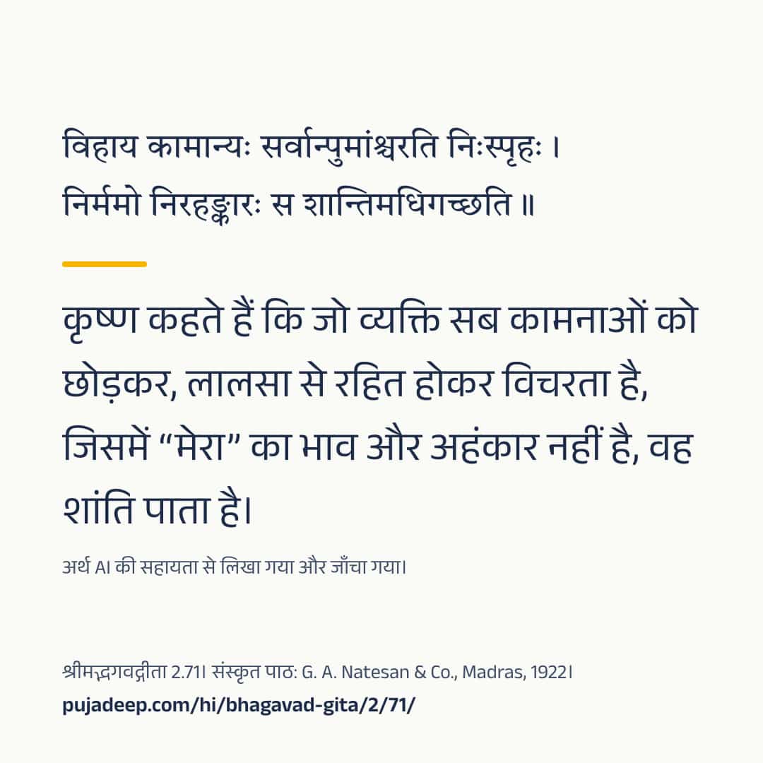 विहाय कामान्यः सर्वान्पुमांश्चरति निःस्पृहः । निर्ममो निरहङ्कारः स शान्तिमधिगच्छति ॥ कृष्ण कहते हैं कि जो व्यक्ति सब कामनाओं को छोड़कर, लालसा से रहित होकर विचरता है, जिसमें “मेरा” का भाव और अहंकार नहीं है, वह शांति पाता है। अर्थ AI की सहायता से लिखा गया और जाँचा गया। श्रीमद्भगवद्गीता 2.71। संस्कृत पाठ: G. A. Natesan & Co., Madras, 1922। pujadeep.com/hi/bhagavad-gita/2/71/.