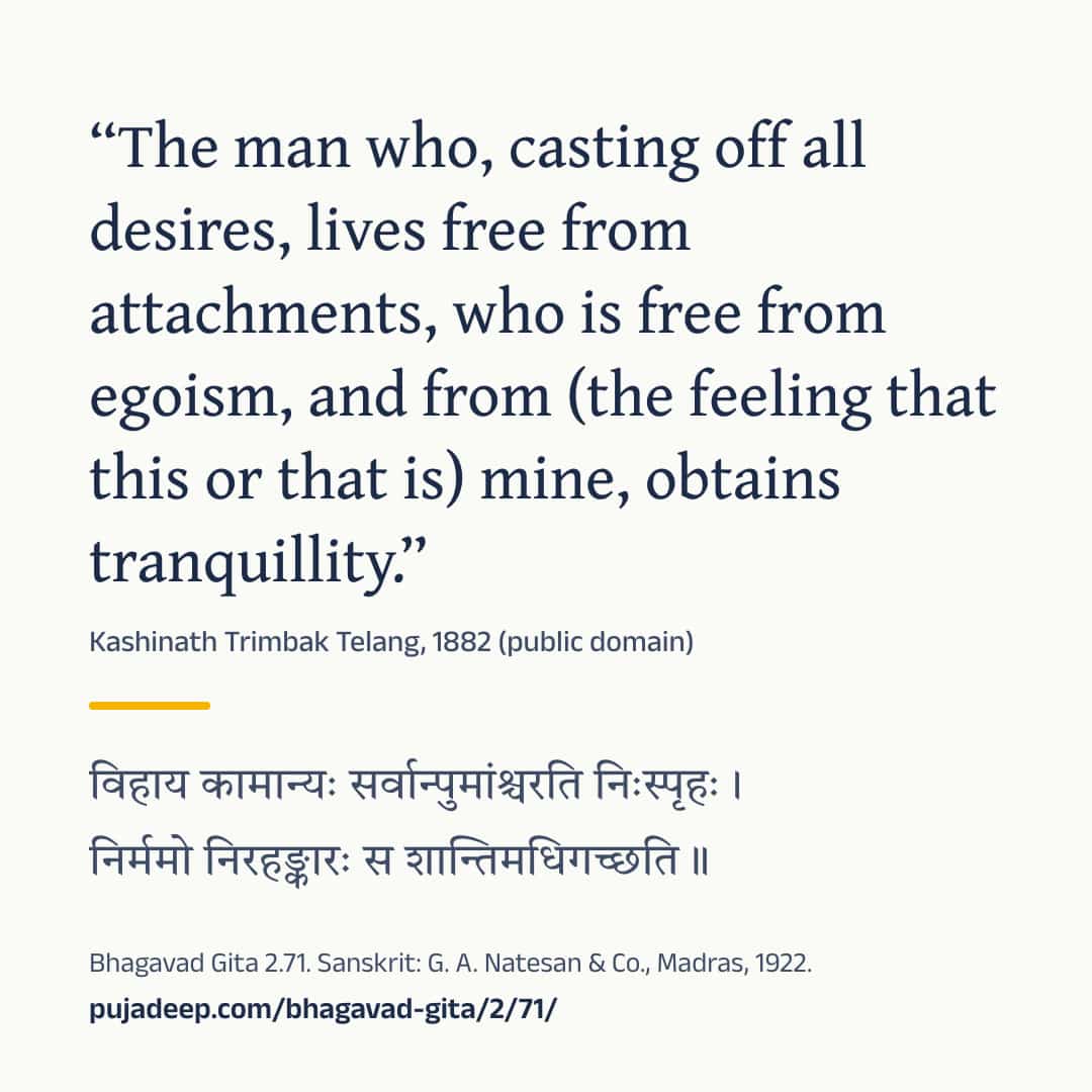 “The man who, casting off all desires, lives free from attachments, who is free from egoism, and from (the feeling that this or that is) mine, obtains tranquillity.” Kashinath Trimbak Telang, 1882 (public domain) (in Devanagari) Bhagavad Gita 2.71. Sanskrit: G. A. Natesan & Co., Madras, 1922. pujadeep.com/bhagavad-gita/2/71/.