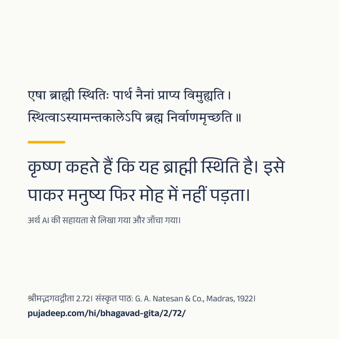 एषा ब्राह्मी स्थितिः पार्थ नैनां प्राप्य विमुह्यति । स्थित्वाऽस्यामन्तकालेऽपि ब्रह्म निर्वाणमृच्छति ॥ कृष्ण कहते हैं कि यह ब्राह्मी स्थिति है। इसे पाकर मनुष्य फिर मोह में नहीं पड़ता। अर्थ AI की सहायता से लिखा गया और जाँचा गया। श्रीमद्भगवद्गीता 2.72। संस्कृत पाठ: G. A. Natesan & Co., Madras, 1922। pujadeep.com/hi/bhagavad-gita/2/72/.